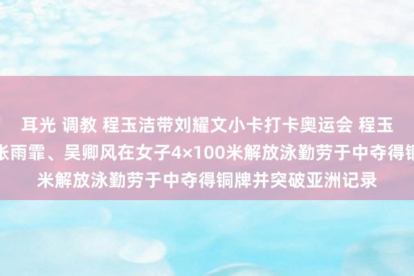 耳光 调教 程玉洁带刘耀文小卡打卡奥运会 程玉洁与队友杨浚瑄、张雨霏、吴卿风在女子4×100米解放泳勤劳于中夺得铜牌并突破亚洲记录