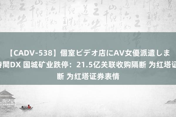 【CADV-538】個室ビデオ店にAV女優派遣します。8時間DX 国城矿业跌停：21.5亿关联收购隔断 为红塔证券表情