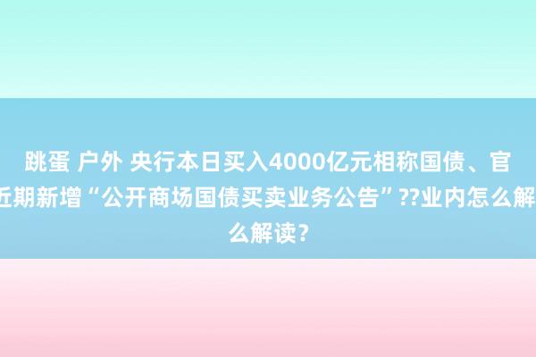 跳蛋 户外 央行本日买入4000亿元相称国债、官网近期新增“公开商场国债买卖业务公告”??业内怎么解读？