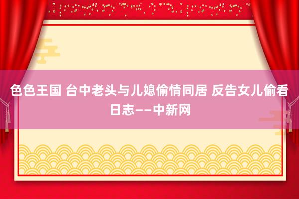 色色王国 台中老头与儿媳偷情同居 反告女儿偷看日志——中新网