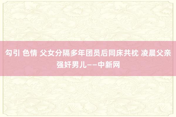 勾引 色情 父女分隔多年团员后同床共枕 凌晨父亲强奸男儿——中新网