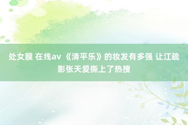 处女膜 在线av 《清平乐》的妆发有多强 让江疏影张天爱撕上了热搜