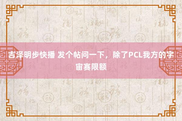 吉泽明步快播 发个帖问一下,除了PCL我方的宇宙赛限额