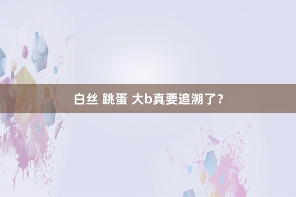 白丝 跳蛋 大b真要追溯了?