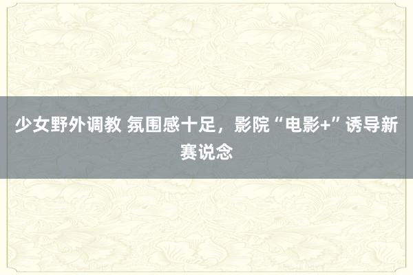 少女野外调教 氛围感十足，影院“电影+”诱导新赛说念