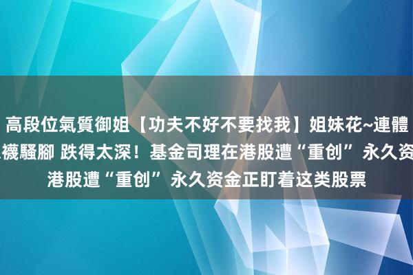 高段位氣質御姐【功夫不好不要找我】姐妹花~連體絲襪~大奶晃動~絲襪騷腳 跌得太深！基金司理在港股遭“重创” 永久资金正盯着这类股票