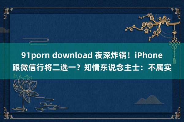 91porn download 夜深炸锅！iPhone跟微信行将二选一？知情东说念主士：不属实
