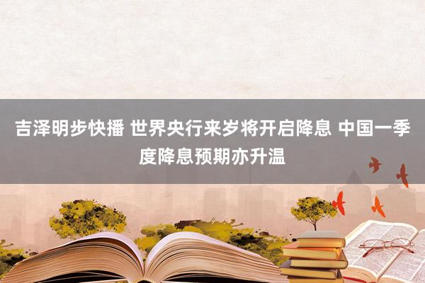 吉泽明步快播 世界央行来岁将开启降息 中国一季度降息预期亦升温