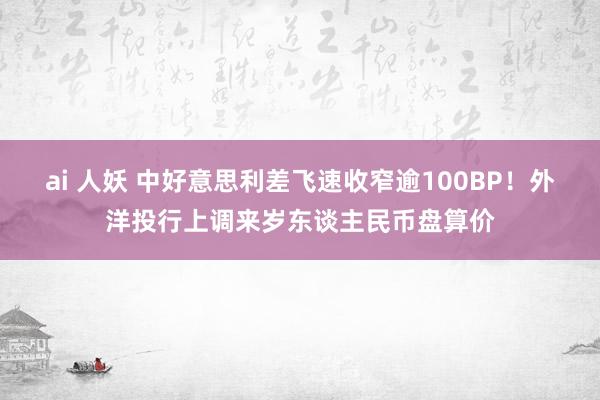 ai 人妖 中好意思利差飞速收窄逾100BP！外洋投行上调来岁东谈主民币盘算价