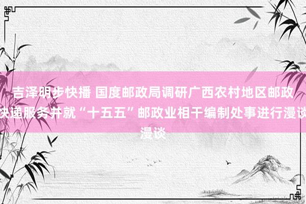 吉泽明步快播 国度邮政局调研广西农村地区邮政快递服务并就“十五五”邮政业相干编制处事进行漫谈
