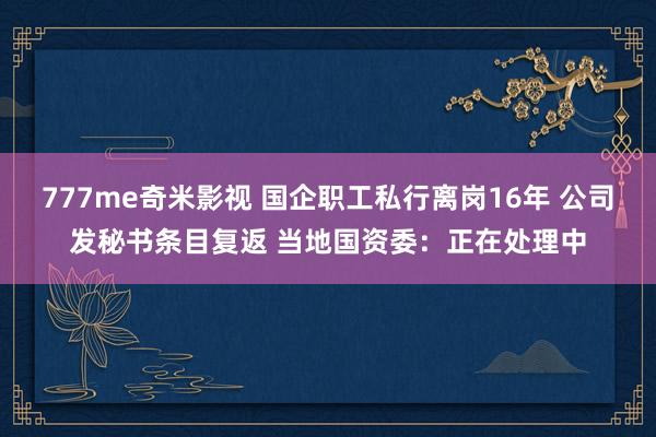 777me奇米影视 国企职工私行离岗16年 公司发秘书条目复返 当地国资委：正在处理中