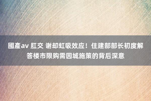 國產av 肛交 谢却虹吸效应！住建部部长初度解答楼市限购需因城施策的背后深意