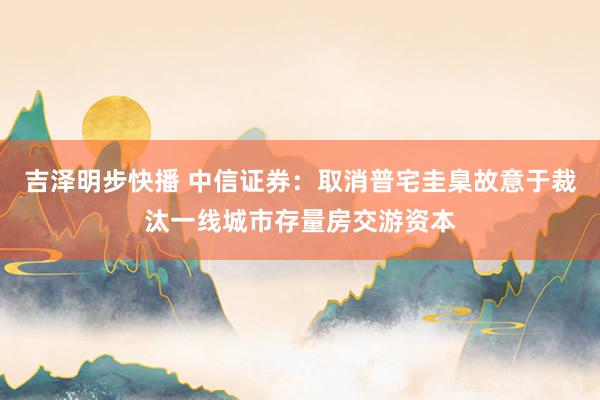 吉泽明步快播 中信证券：取消普宅圭臬故意于裁汰一线城市存量房交游资本