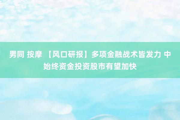 男同 按摩 【风口研报】多项金融战术皆发力 中始终资金投资股市有望加快