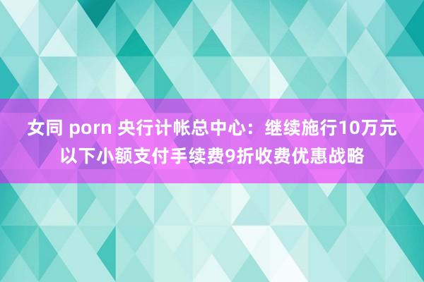 女同 porn 央行计帐总中心：继续施行10万元以下小额支付手续费9折收费优惠战略