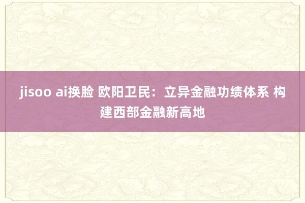 jisoo ai换脸 欧阳卫民：立异金融功绩体系 构建西部金融新高地