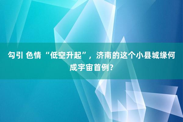 勾引 色情 “低空升起”，济南的这个小县城缘何成宇宙首例？