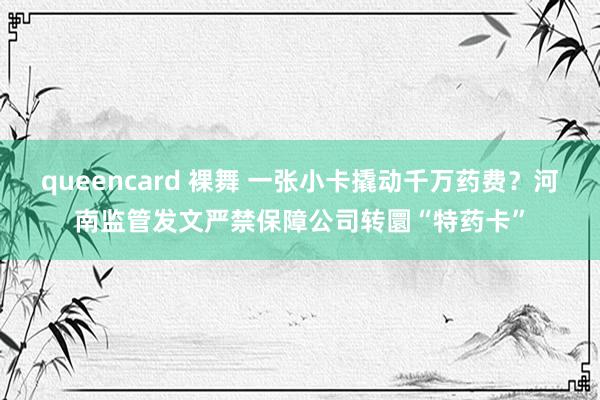 queencard 裸舞 一张小卡撬动千万药费？河南监管发文严禁保障公司转圜“特药卡”
