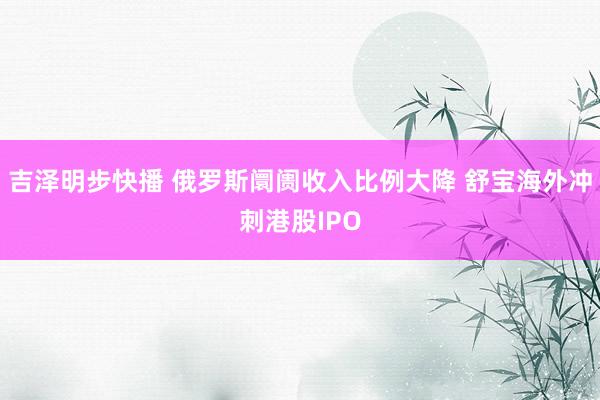 吉泽明步快播 俄罗斯阛阓收入比例大降 舒宝海外冲刺港股IPO