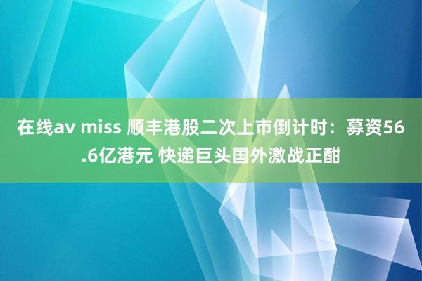 在线av miss 顺丰港股二次上市倒计时：募资56.6亿港元 快递巨头国外激战正酣