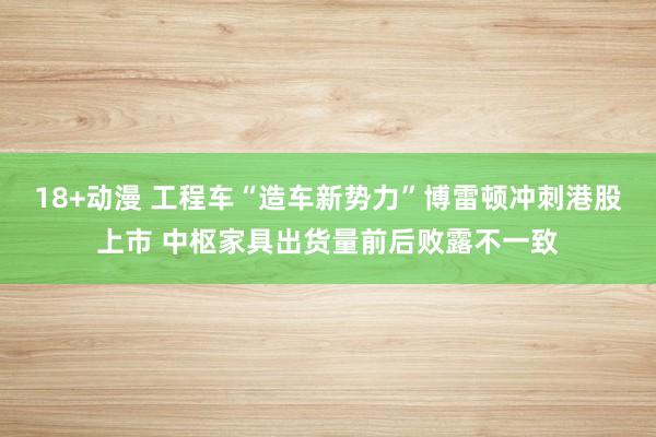 18+动漫 工程车“造车新势力”博雷顿冲刺港股上市 中枢家具出货量前后败露不一致