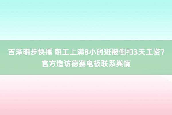 吉泽明步快播 职工上满8小时班被倒扣3天工资？官方造访德赛电板联系舆情