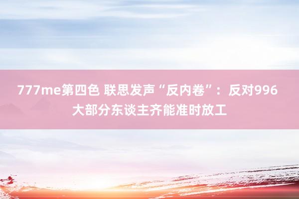 777me第四色 联思发声“反内卷”：反对996 大部分东谈主齐能准时放工