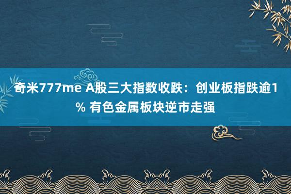 奇米777me A股三大指数收跌：创业板指跌逾1% 有色金属板块逆市走强