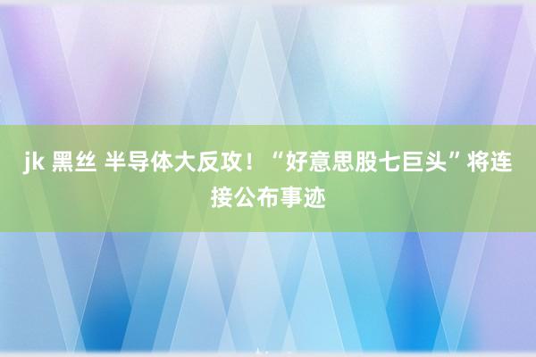 jk 黑丝 半导体大反攻！“好意思股七巨头”将连接公布事迹