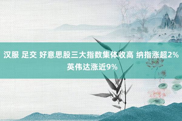 汉服 足交 好意思股三大指数集体收高 纳指涨超2% 英伟达涨近9%