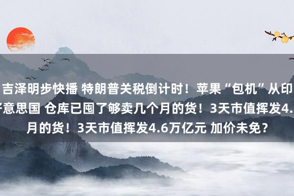 吉泽明步快播 特朗普关税倒计时！苹果“包机”从印度抢运iPhone回好意思国 仓库已囤了够卖几个月的货！3天市值挥发4.6万亿元 加价未免？