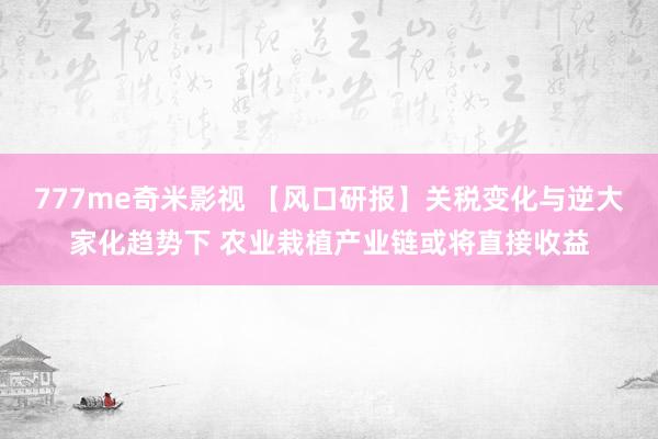 777me奇米影视 【风口研报】关税变化与逆大家化趋势下 农业栽植产业链或将直接收益