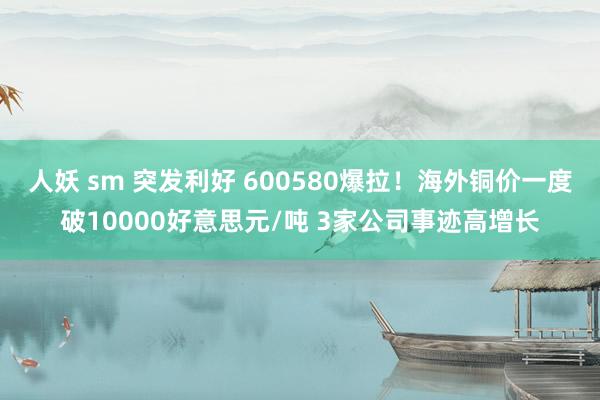 人妖 sm 突发利好 600580爆拉！海外铜价一度破10000好意思元/吨 3家公司事迹高增长