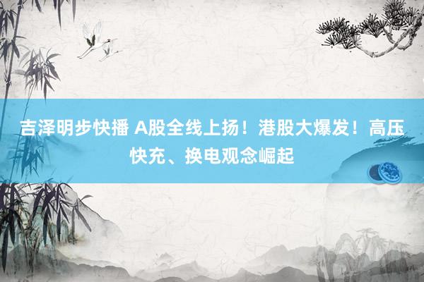吉泽明步快播 A股全线上扬！港股大爆发！高压快充、换电观念崛起