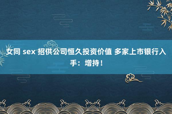 女同 sex 招供公司恒久投资价值 多家上市银行入手：增持！