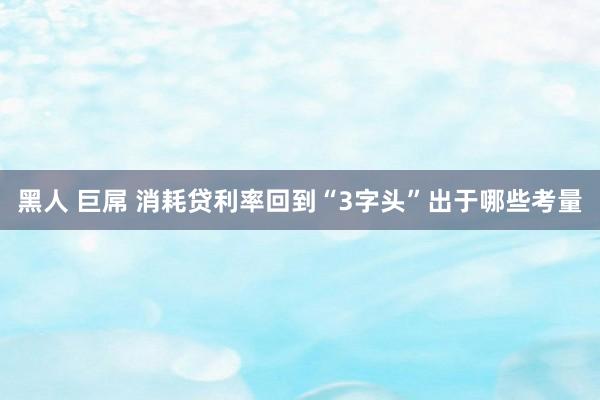 黑人 巨屌 消耗贷利率回到“3字头”出于哪些考量