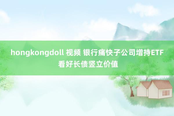 hongkongdoll 视频 银行痛快子公司增持ETF 看好长债竖立价值